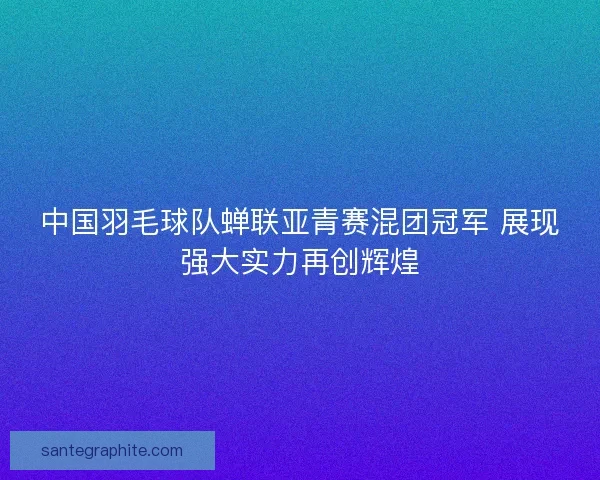 中国羽毛球队蝉联亚青赛混团冠军 展现强大实力再创辉煌