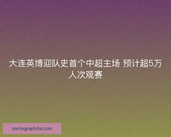 大连英博迎队史首个中超主场 预计超5万人次观赛