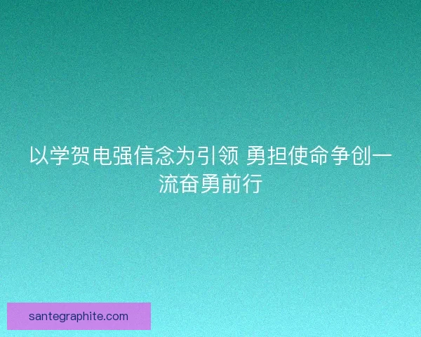 以学贺电强信念为引领 勇担使命争创一流奋勇前行